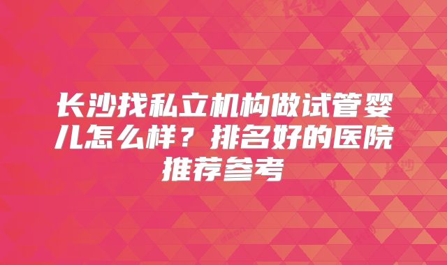 长沙找私立机构做试管婴儿怎么样？排名好的医院推荐参考