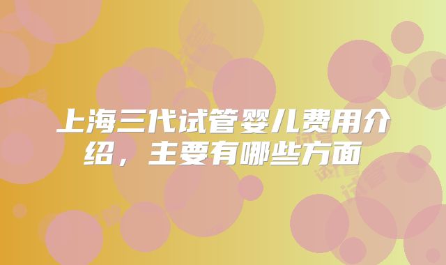 上海三代试管婴儿费用介绍，主要有哪些方面