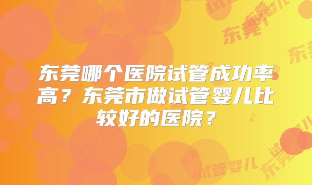 东莞哪个医院试管成功率高?东莞市做试管婴儿比较好的医院?