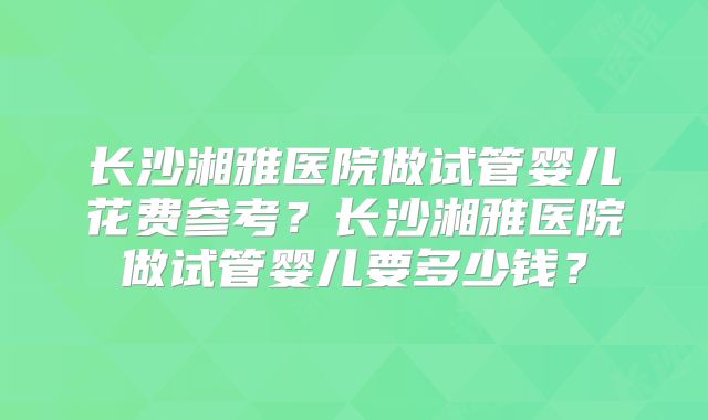 长沙湘雅医院做试管婴儿花费参考？长沙湘雅医院做试管婴儿要多少钱？