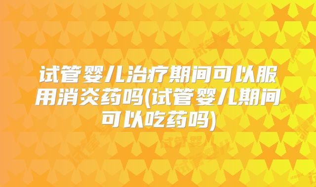 试管婴儿治疗期间可以服用消炎药吗(试管婴儿期间可以吃药吗)