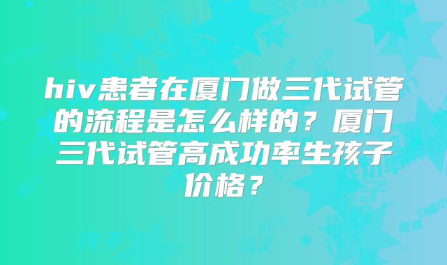 hiv患者在厦门做三代试管的流程是怎么样的？厦门三代试管高成功率生孩子价格？