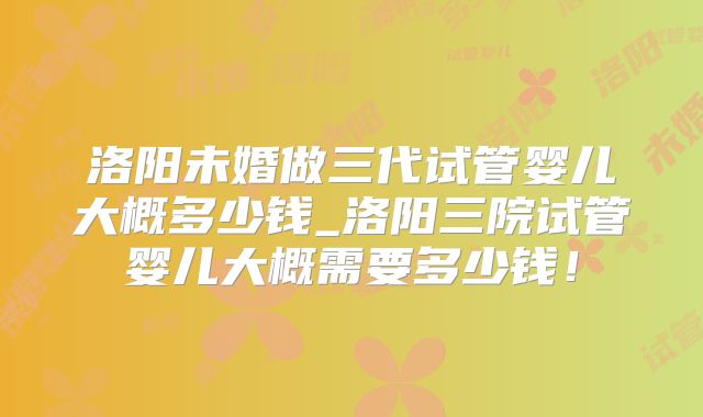 洛阳未婚做三代试管婴儿大概多少钱_洛阳三院试管婴儿大概需要多少钱!