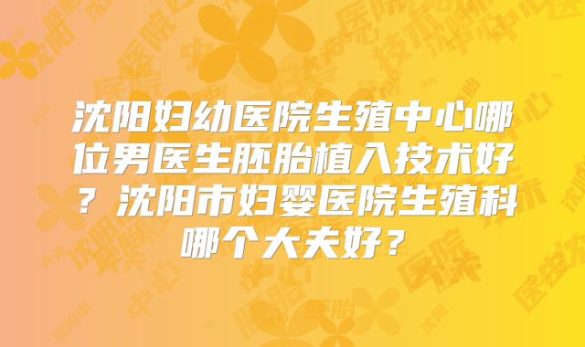 沈阳妇幼医院生殖中心哪位男医生胚胎植入技术好？沈阳市妇婴医院生殖科哪个大夫好？