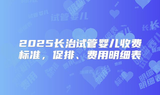 2025长治试管婴儿收费标准，促排、费用明细表
