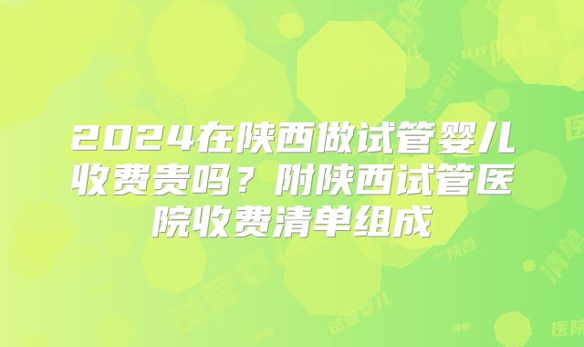 2024在陕西做试管婴儿收费贵吗？附陕西试管医院收费清单组成