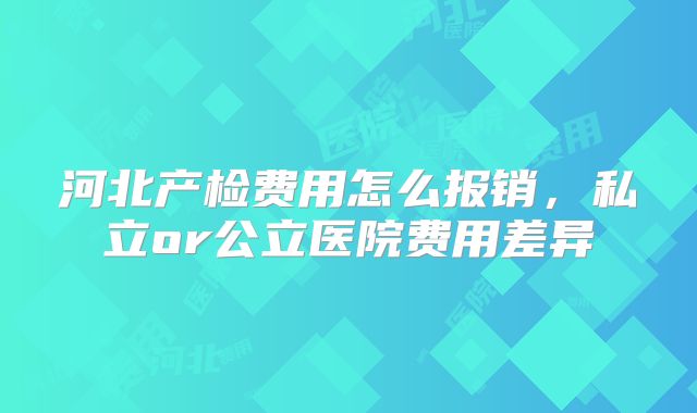 河北产检费用怎么报销，私立or公立医院费用差异