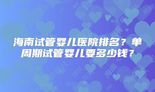 海南试管婴儿医院排名?单周期试管婴儿要多少钱?