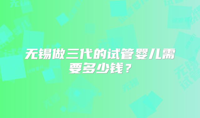 无锡做三代的试管婴儿需要多少钱?