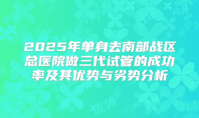 2025年单身去南部战区总医院做三代试管的成功率及其优势与劣势分析