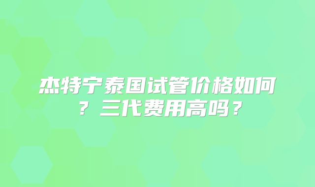 杰特宁泰国试管价格如何?三代费用高吗?