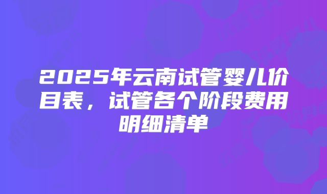 2025年云南试管婴儿价目表，试管各个阶段费用明细清单
