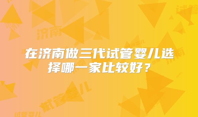 在济南做三代试管婴儿选择哪一家比较好？
