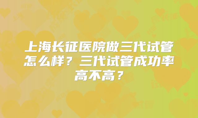 上海长征医院做三代试管怎么样？三代试管成功率高不高？