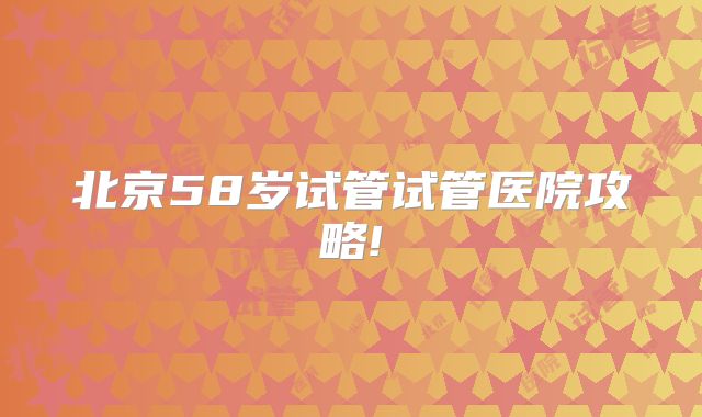 北京58岁试管试管医院攻略!