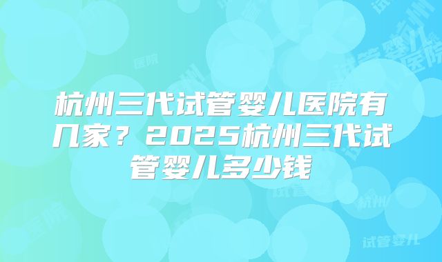 杭州三代试管婴儿医院有几家?2025杭州三代试管婴儿多少钱