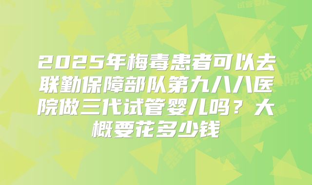 2025年梅毒患者可以去联勤保障部队第九八八医院做三代试管婴儿吗？大概要花多少钱
