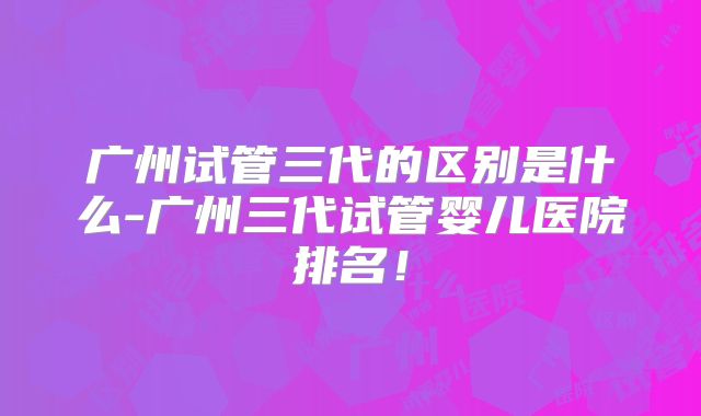 广州试管三代的区别是什么-广州三代试管婴儿医院排名!