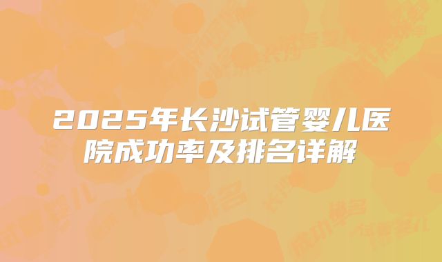 2025年长沙试管婴儿医院成功率及排名详解