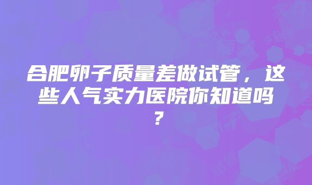 合肥卵子质量差做试管，这些人气实力医院你知道吗？