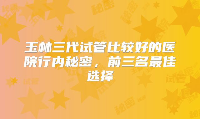 玉林三代试管比较好的医院行内秘密，前三名最佳选择