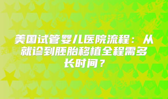 美国试管婴儿医院流程:从就诊到胚胎移植全程需多长时间?