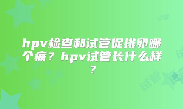 hpv检查和试管促排卵哪个痛?hpv试管长什么样?