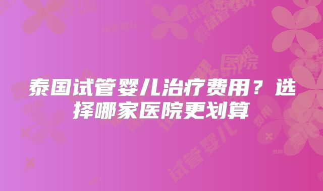 泰国试管婴儿治疗费用？选择哪家医院更划算