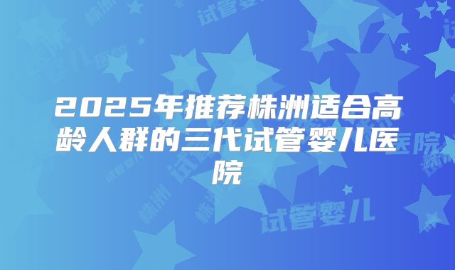 2025年推荐株洲适合高龄人群的三代试管婴儿医院