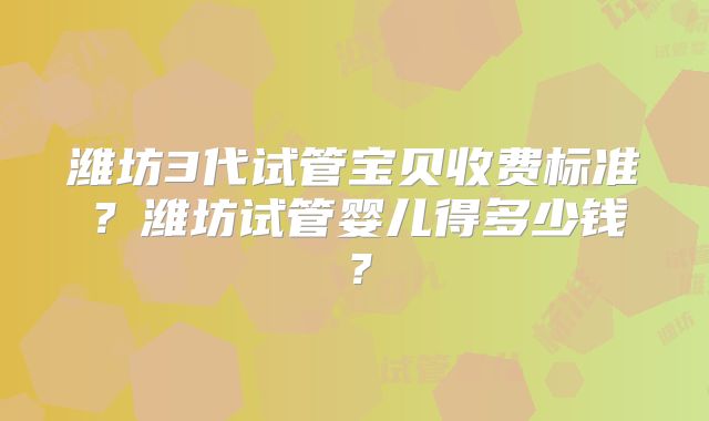 潍坊3代试管宝贝收费标准？潍坊试管婴儿得多少钱？