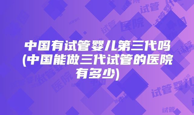 中国有试管婴儿第三代吗(中国能做三代试管的医院有多少)