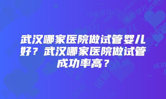 武汉哪家医院做试管婴儿好?武汉哪家医院做试管成功率高?