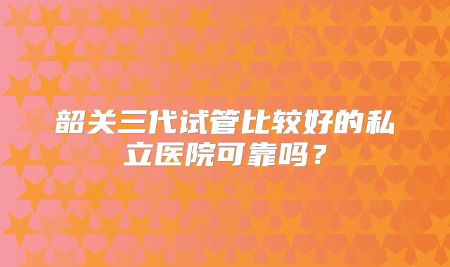 韶关三代试管比较好的私立医院可靠吗？