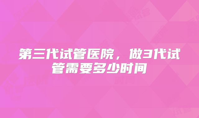 第三代试管医院，做3代试管需要多少时间