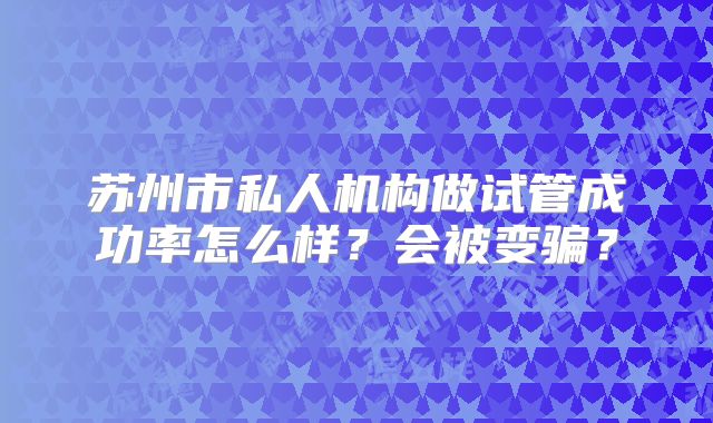 苏州市私人机构做试管成功率怎么样？会被变骗？