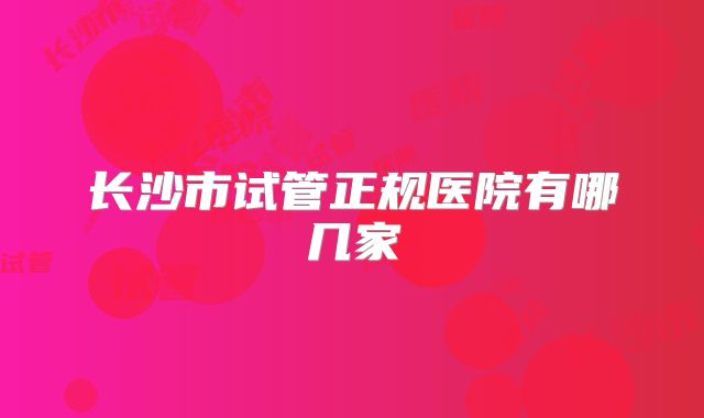 长沙市试管正规医院有哪几家