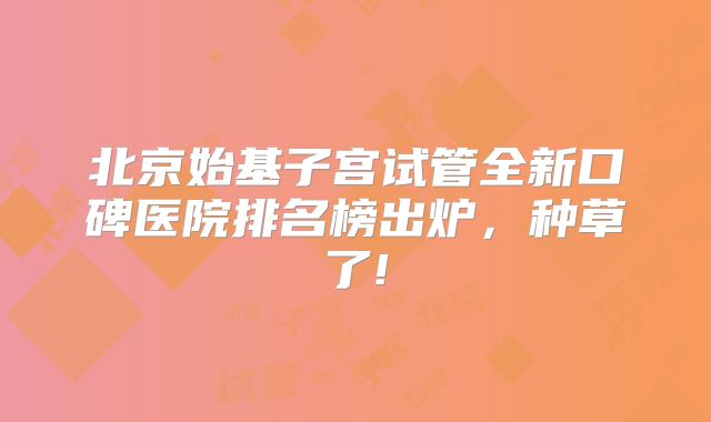 北京始基子宫试管全新口碑医院排名榜出炉，种草了!
