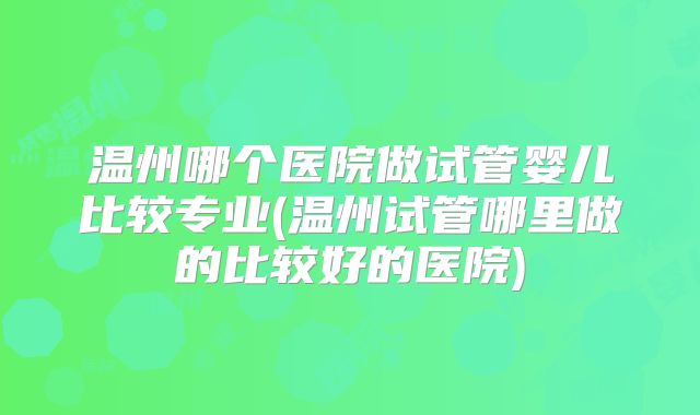 温州哪个医院做试管婴儿比较专业(温州试管哪里做的比较好的医院)