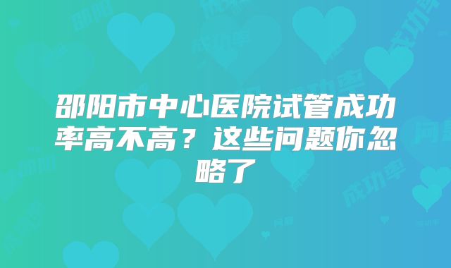 邵阳市中心医院试管成功率高不高?这些问题你忽略了