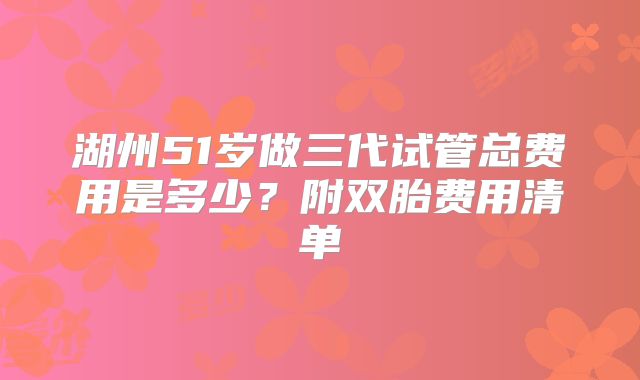 湖州51岁做三代试管总费用是多少？附双胎费用清单