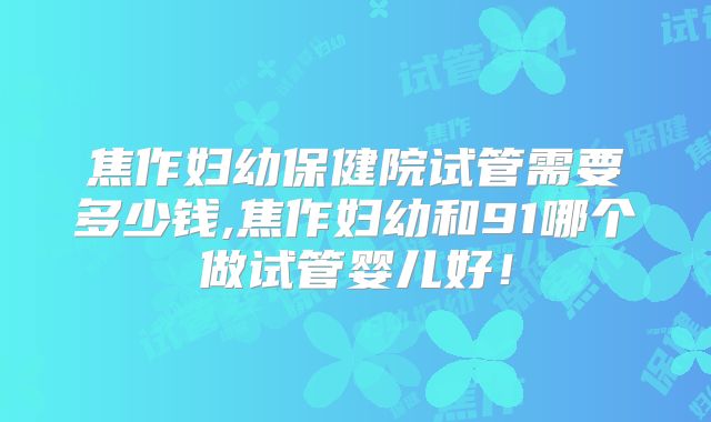 焦作妇幼保健院试管需要多少钱,焦作妇幼和91哪个做试管婴儿好！