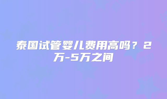 泰国试管婴儿费用高吗？2万-5万之间