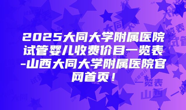 2025大同大学附属医院试管婴儿收费价目一览表-山西大同大学附属医院官网首页！