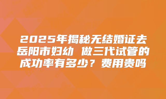 2025年揭秘无结婚证去岳阳市妇幼 做三代试管的成功率有多少?费用贵吗