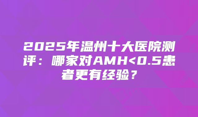 2025年温州十大医院测评:哪家对AMH<0.5患者更有经验?