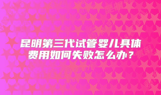 昆明第三代试管婴儿具体费用如何失败怎么办？