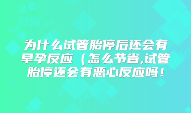 为什么试管胎停后还会有早孕反应（怎么节省,试管胎停还会有恶心反应吗！
