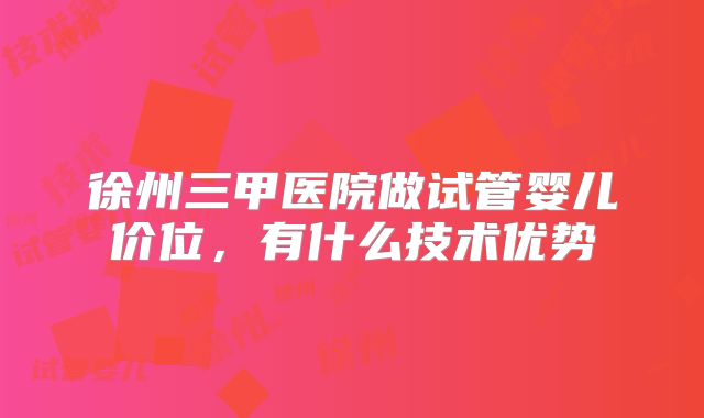 徐州三甲医院做试管婴儿价位,有什么技术优势