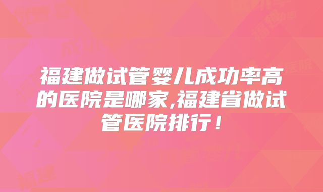 福建做试管婴儿成功率高的医院是哪家,福建省做试管医院排行！
