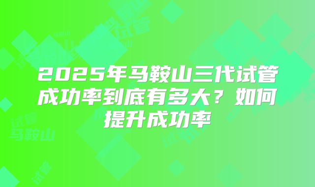 2025年马鞍山三代试管成功率到底有多大?如何提升成功率